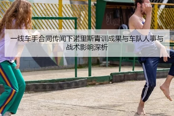 一线车手合同传闻下诺里斯青训成果与车队人事与战术影响深析